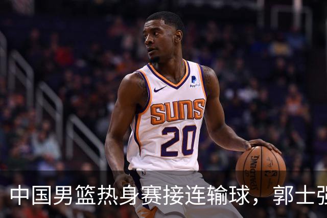 中国男篮热身赛接连输球，郭士强说：球员连续比赛太疲劳！
