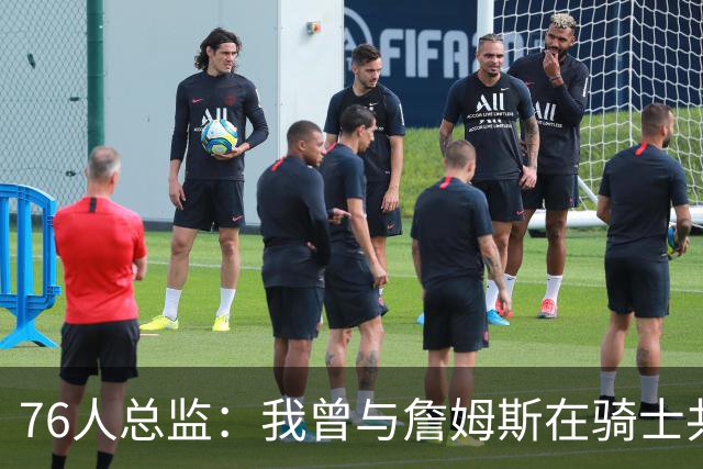 76人总监：我曾与詹姆斯在骑士共事四年，他真的是一个了不起的人
